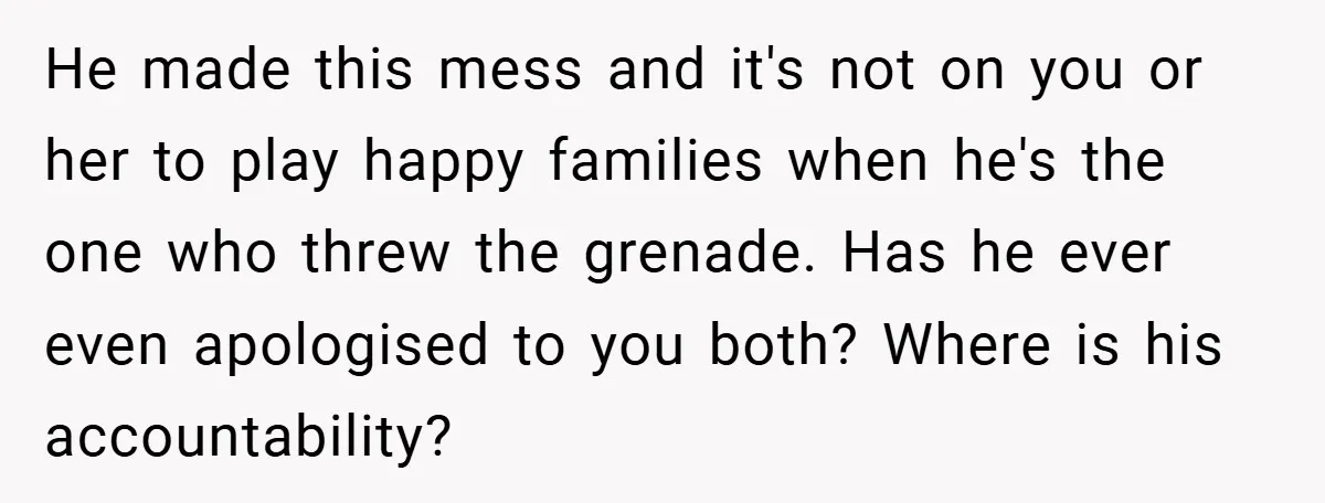 He made this mess and it's not on you or her to play happy families when he's the one who threw the grenade. Has he ever even apologised to you...