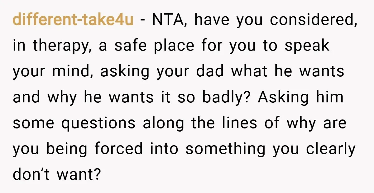different-take4u − NTA, have you considered, in therapy, a safe place for you to speak your mind, asking your dad what he wants and why he wants it so badly?...