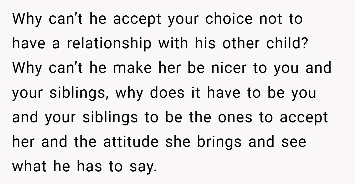 Why can’t he accept your choice not to have a relationship with his other child? Why can’t he make her be nicer to you and your siblings, why does it...