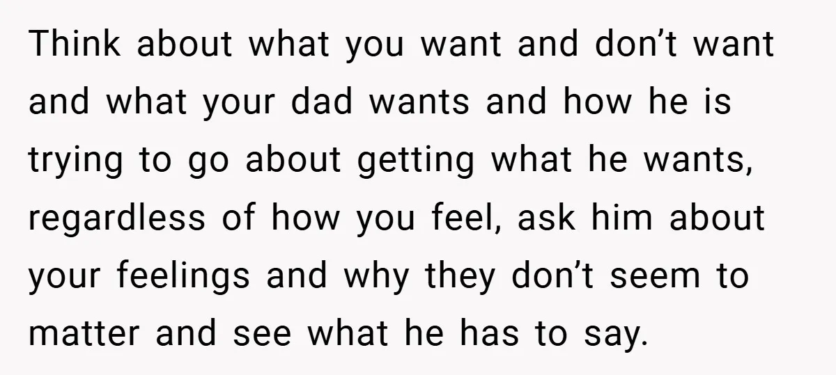 Think about what you want and don’t want and what your dad wants and how he is trying to go about getting what he wants, regardless of how you feel,...