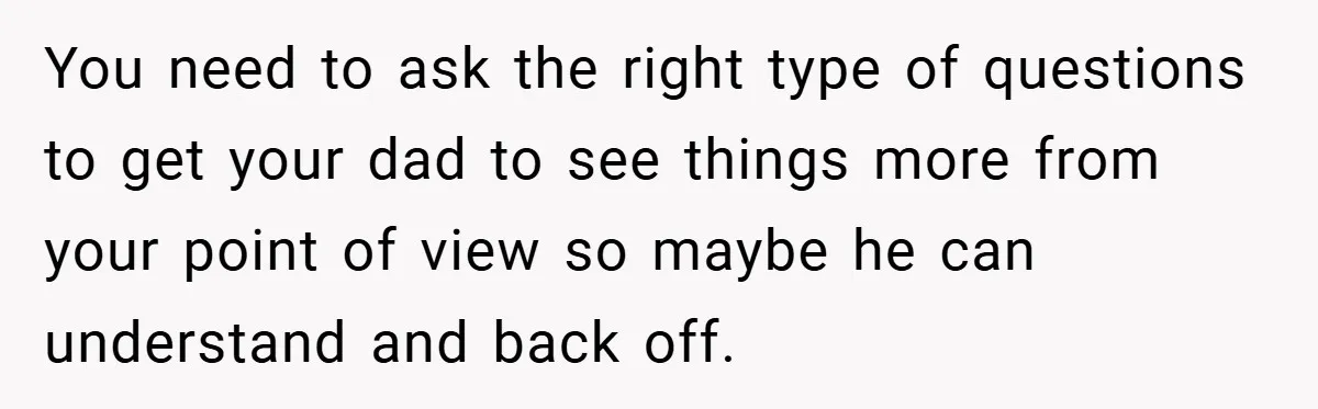 You need to ask the right type of questions to get your dad to see things more from your point of view so maybe he can understand and back off.