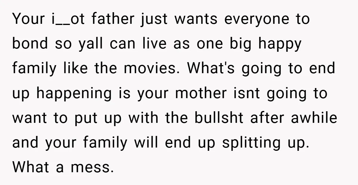 Your i__ot father just wants everyone to bond so yall can live as one big happy family like the movies. What's going to end up happening is your mother isnt...