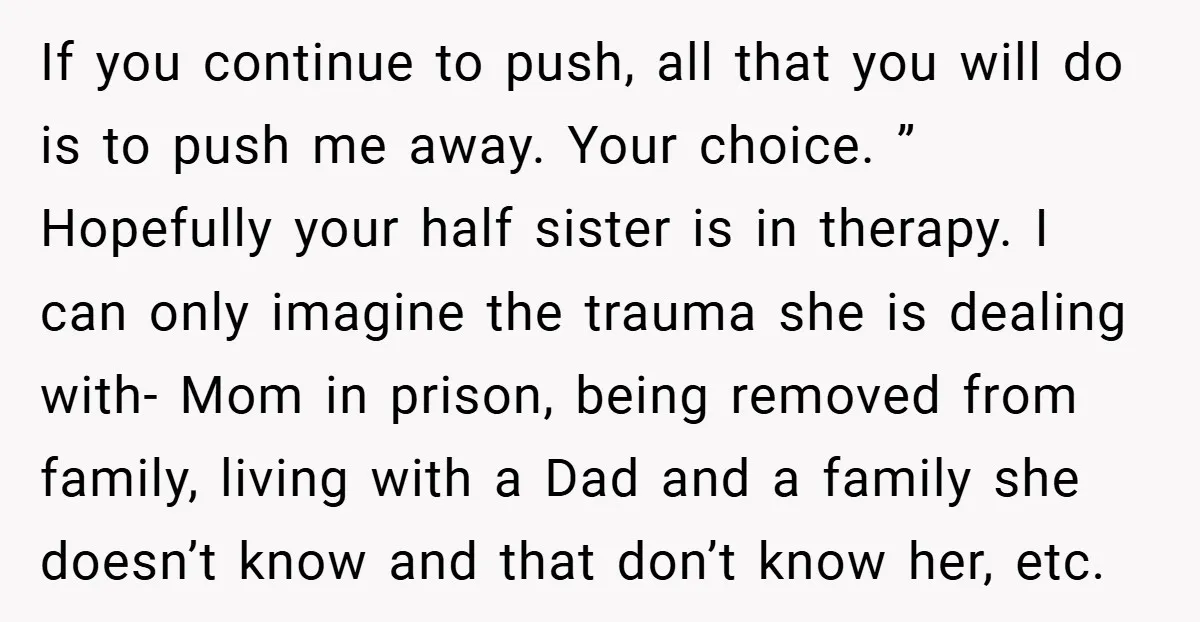 If you continue to push, all that you will do is to push me away. Your choice. ” Hopefully your half sister is in therapy. I can only imagine the...