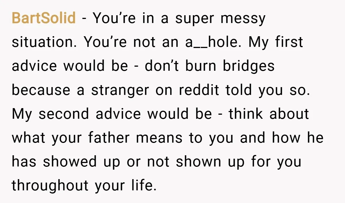 BartSolid − You’re in a super messy situation. You’re not an a__hole. My first advice would be - don’t burn bridges because a stranger on reddit told you so. My...