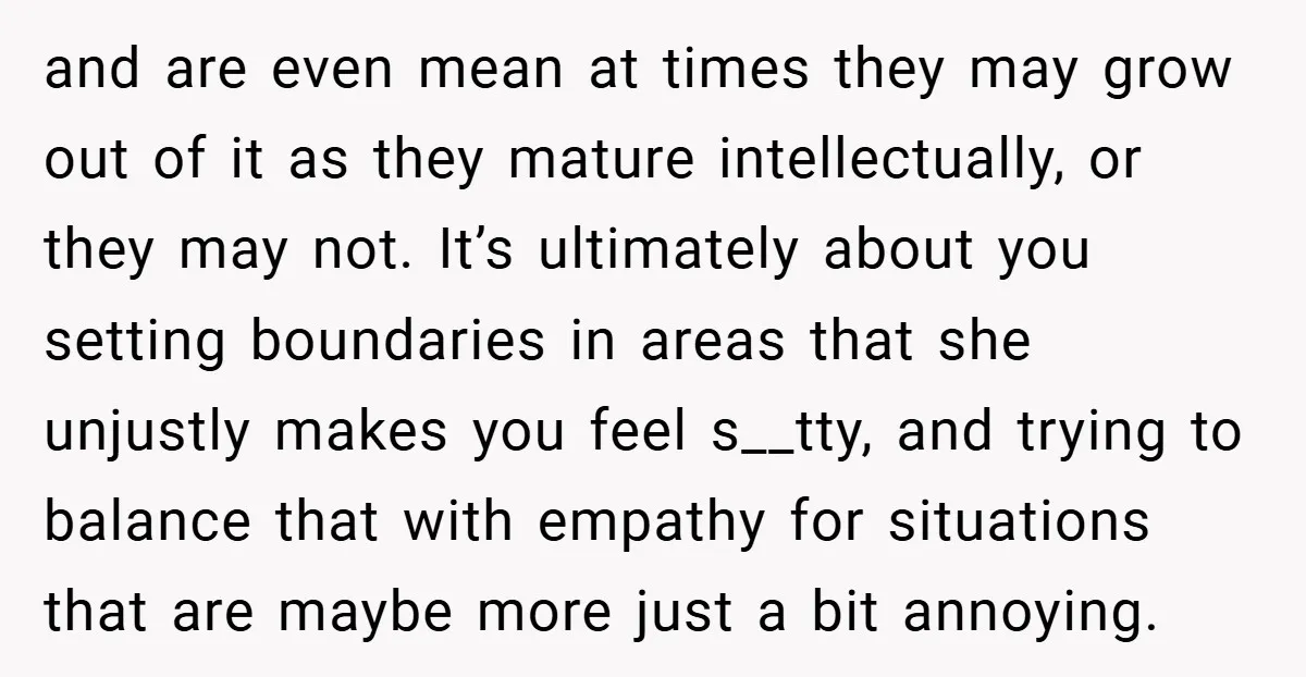 and are even mean at times they may grow out of it as they mature intellectually, or they may not. It’s ultimately about you setting boundaries in areas that she...