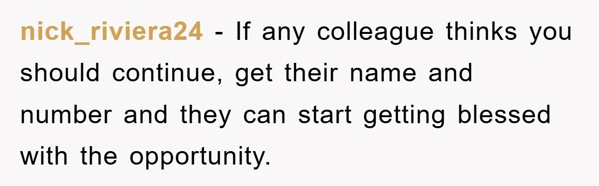 nick_riviera24 − If any colleague thinks you should continue, get their name and number and they can start getting blessed with the opportunity.