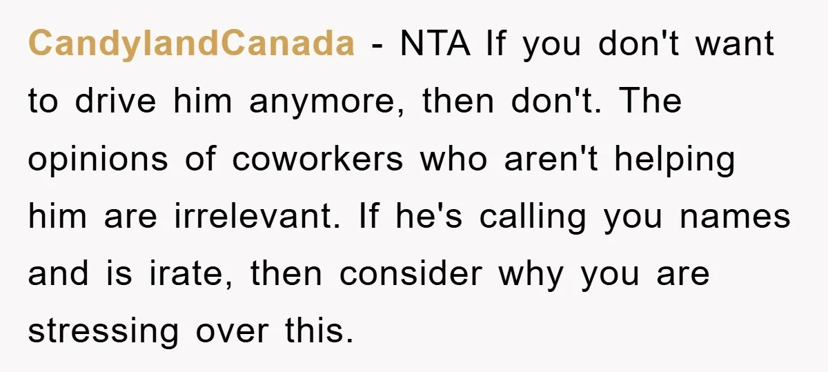 CandylandCanada − NTA If you don't want to drive him anymore, then don't. The opinions of coworkers who aren't helping him are irrelevant. If he's calling you names and is...