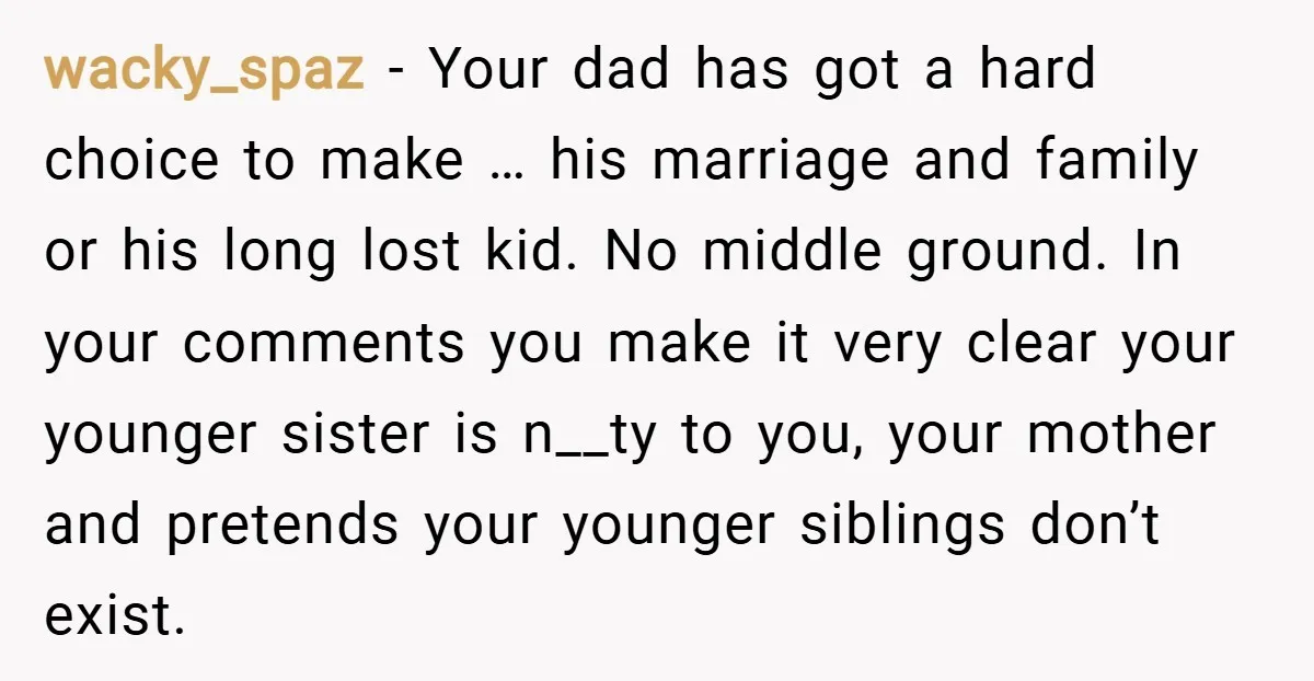 wacky_spaz − Your dad has got a hard choice to make … his marriage and family or his long lost kid. No middle ground. In your comments you make it...