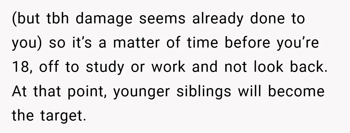 (but tbh damage seems already done to you) so it’s a matter of time before you’re 18, off to study or work and not look back. At that point, younger...