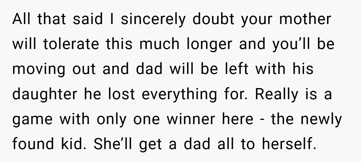 All that said I sincerely doubt your mother will tolerate this much longer and you’ll be moving out and dad will be left with his daughter he lost everything for....