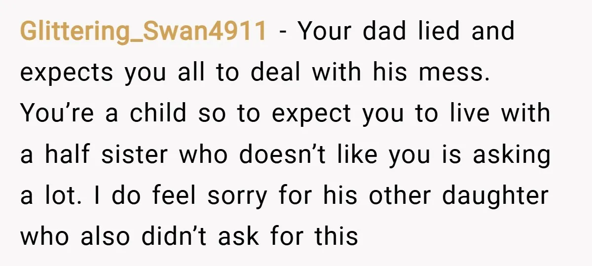 Glittering_Swan4911 − Your dad lied and expects you all to deal with his mess. You’re a child so to expect you to live with a half sister who doesn’t like...