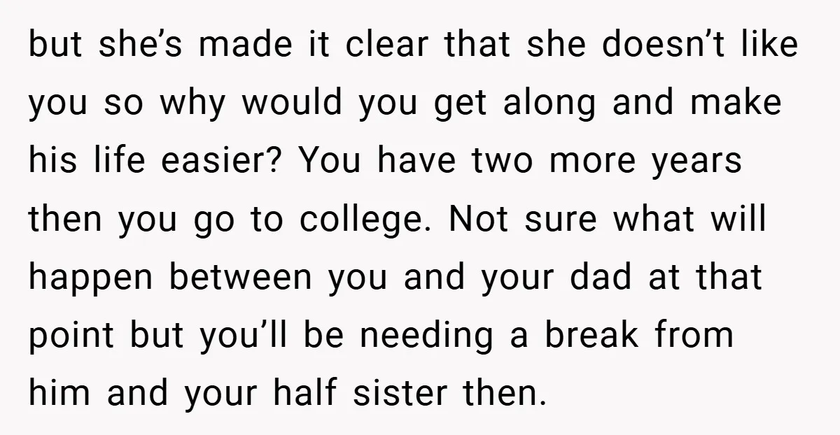 but she’s made it clear that she doesn’t like you so why would you get along and make his life easier? You have two more years then you go to...