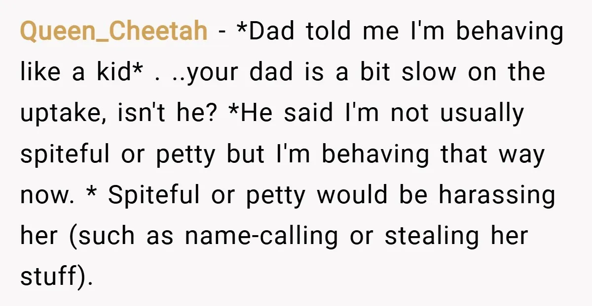 Queen_Cheetah − *Dad told me I'm behaving like a kid* . ..your dad is a bit slow on the uptake, isn't he? *He said I'm not usually spiteful or petty...