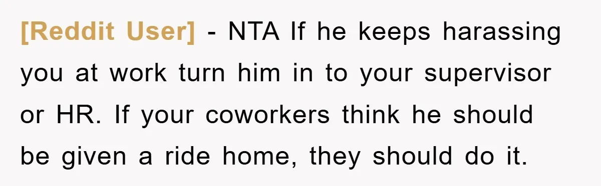 [Reddit User] − NTA If he keeps harassing you at work turn him in to your supervisor or HR. If your coworkers think he should be given a ride home,...