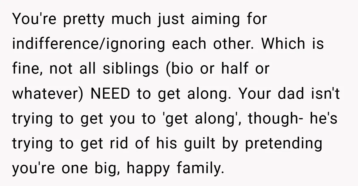 You're pretty much just aiming for indifference/ignoring each other. Which is fine, not all siblings (bio or half or whatever) NEED to get along. Your dad isn't trying to get...