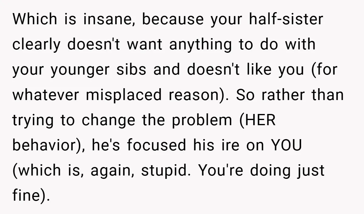Which is insane, because your half-sister clearly doesn't want anything to do with your younger sibs and doesn't like you (for whatever misplaced reason). So rather than trying to change...