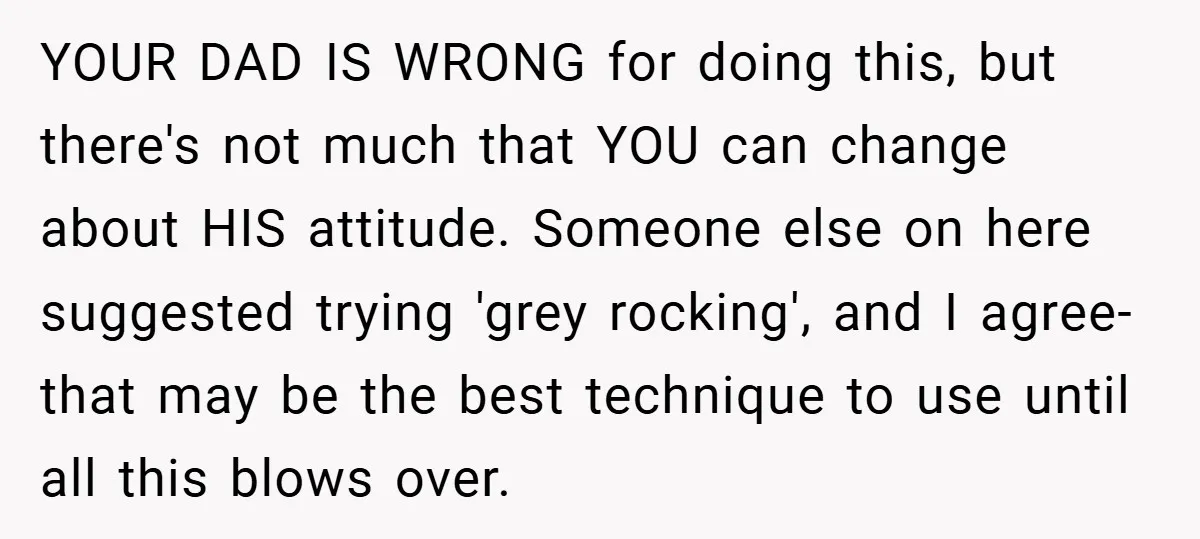 YOUR DAD IS WRONG for doing this, but there's not much that YOU can change about HIS attitude. Someone else on here suggested trying 'grey rocking', and I agree- that...