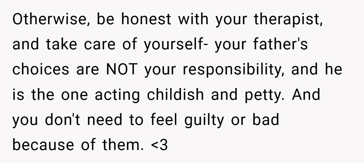 Otherwise, be honest with your therapist, and take care of yourself- your father's choices are NOT your responsibility, and he is the one acting childish and petty. And you don't...