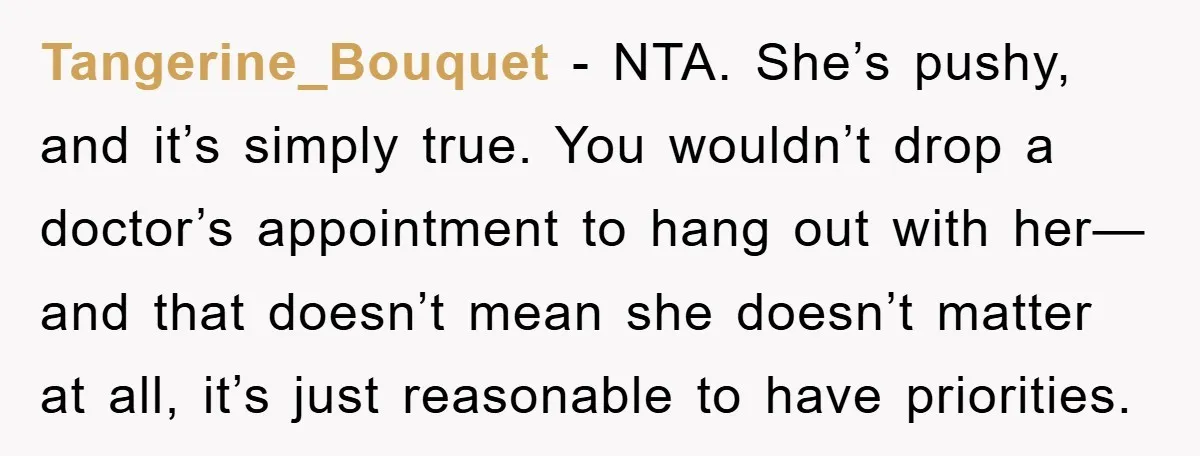 Tangerine_Bouquet - NTA. She’s pushy, and it’s simply true. You wouldn’t drop a doctor’s appointment to hang out with her—and that doesn’t mean she doesn’t matter at all, it’s just...