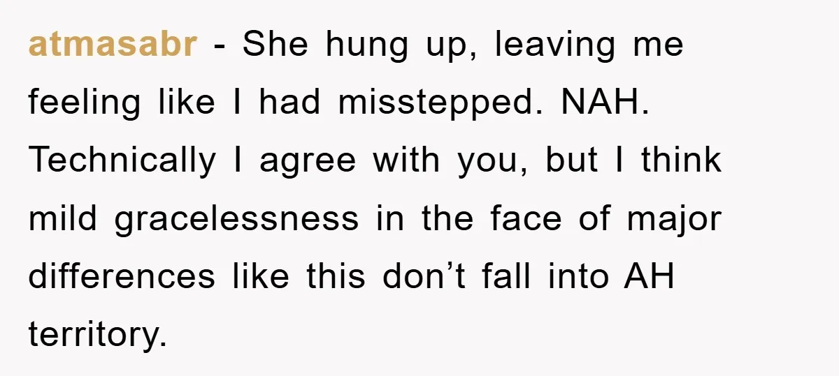 atmasabr - She hung up, leaving me feeling like I had misstepped. NAH. Technically I agree with you, but I think mild gracelessness in the face of major differences like...