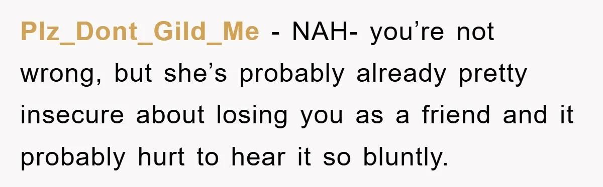 Plz_Dont_Gild_Me - NAH- you’re not wrong, but she’s probably already pretty insecure about losing you as a friend and it probably hurt to hear it so bluntly.