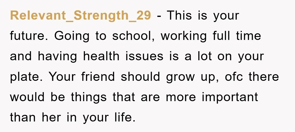 Relevant_Strength_29 - This is your future. Going to school, working full time and having health issues is a lot on your plate. Your friend should grow up, ofc there would...