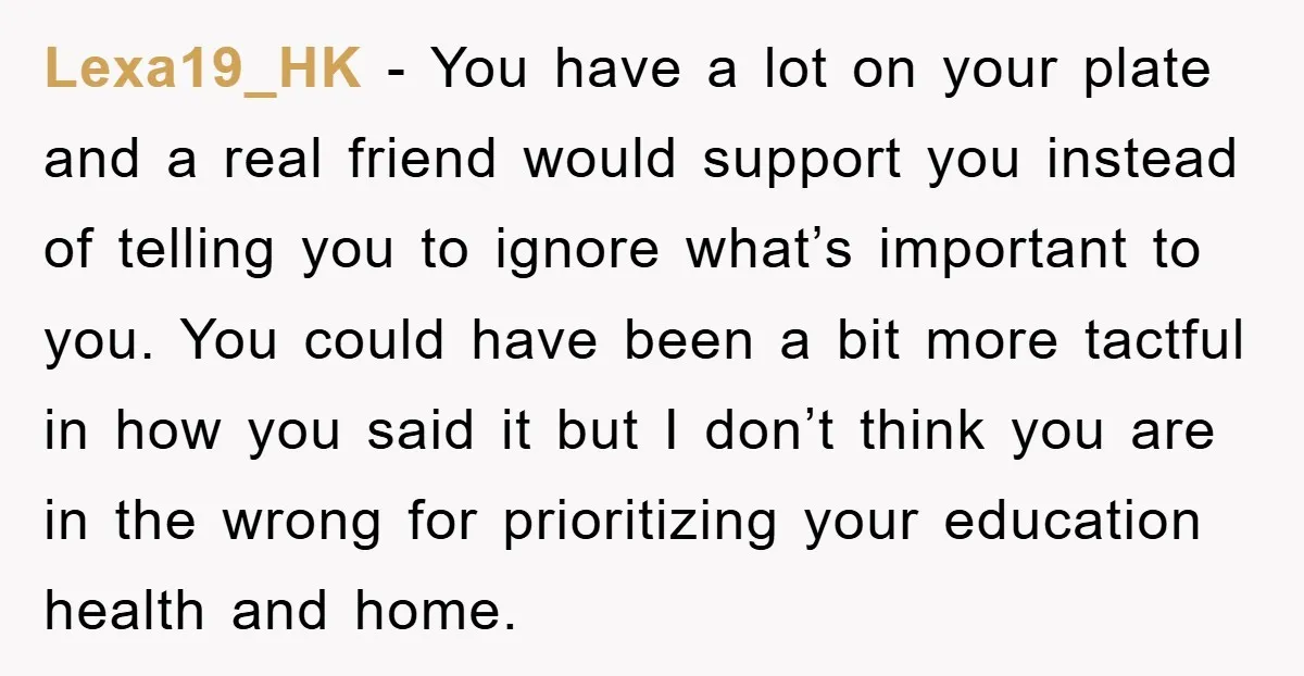 Lexa19_HK - You have a lot on your plate and a real friend would support you instead of telling you to ignore what’s important to you. You could have been...