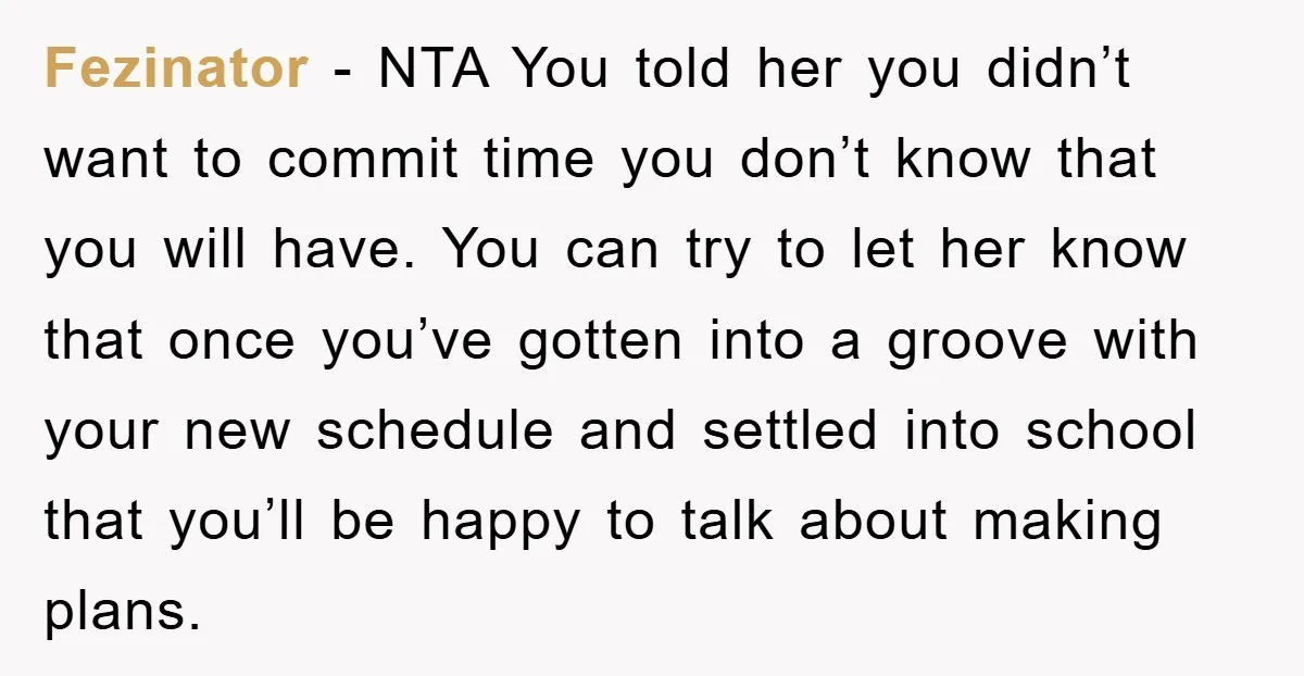 Fezinator - NTA You told her you didn’t want to commit time you don’t know that you will have. You can try to let her know that once you’ve gotten...
