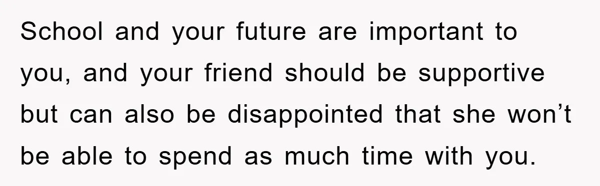 School and your future are important to you, and your friend should be supportive but can also be disappointed that she won’t be able to spend as much time with...