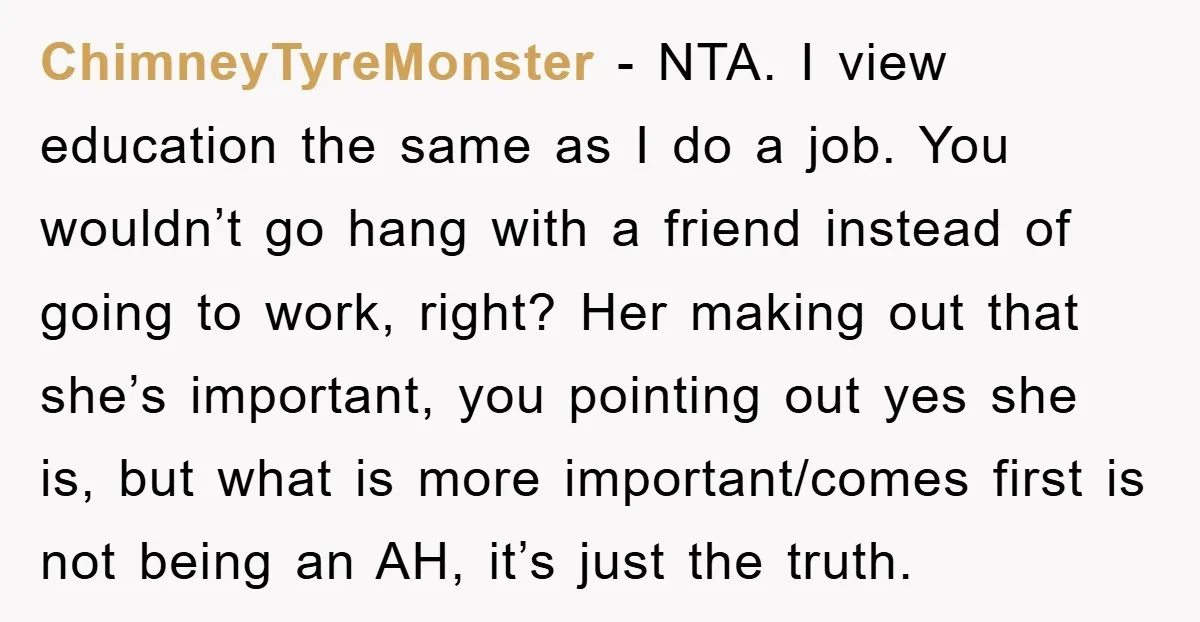 ChimneyTyreMonster - NTA. I view education the same as I do a job. You wouldn’t go hang with a friend instead of going to work, right? Her making out that...