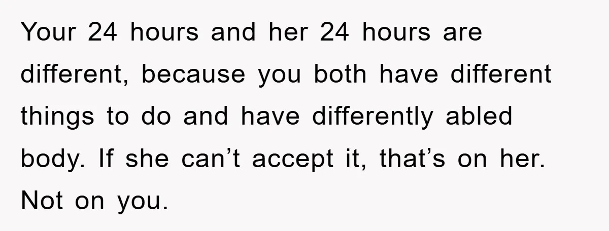Your 24 hours and her 24 hours are different, because you both have different things to do and have differently abled body. If she can’t accept it, that’s on her....