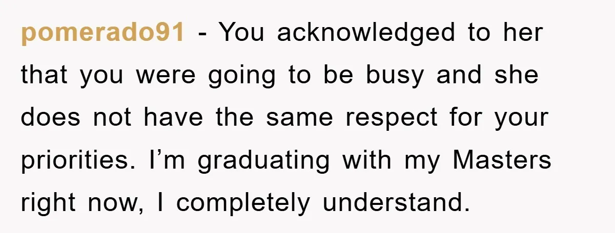 pomerado91 - You acknowledged to her that you were going to be busy and she does not have the same respect for your priorities. I’m graduating with my Masters right...