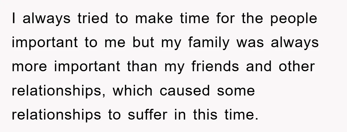 I always tried to make time for the people important to me but my family was always more important than my friends and other relationships, which caused some relationships to...