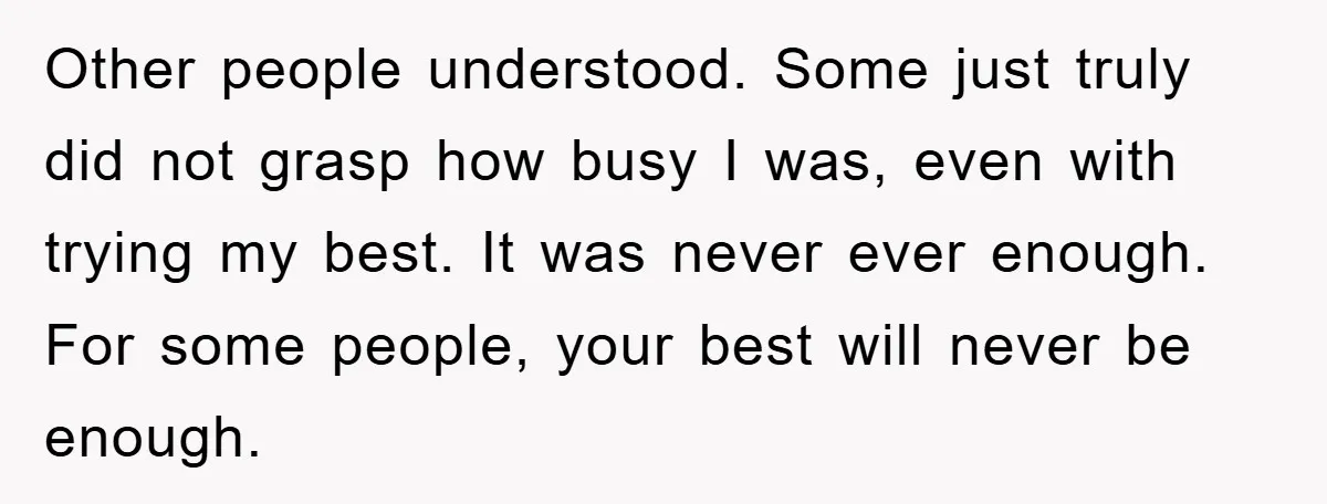 Other people understood. Some just truly did not grasp how busy I was, even with trying my best. It was never ever enough. For some people, your best will never...