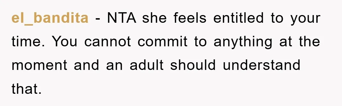 el_bandita - NTA she feels entitled to your time. You cannot commit to anything at the moment and an adult should understand that.