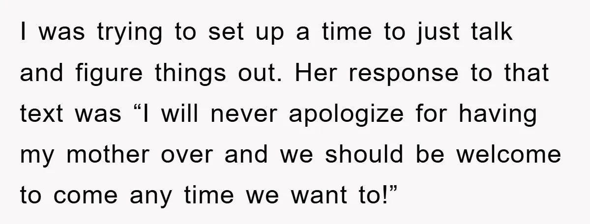 I was trying to set up a time to just talk and figure things out. Her response to that text was “I will never apologize for having my mother over...