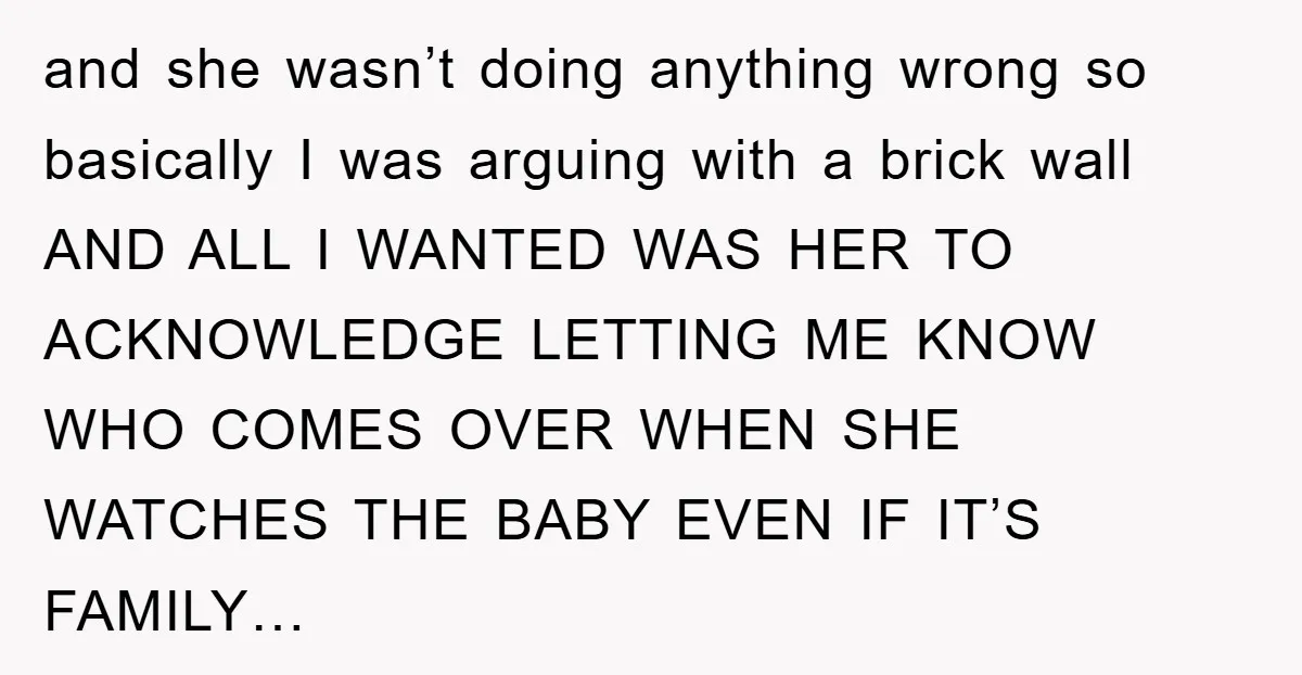 and she wasn’t doing anything wrong so basically I was arguing with a brick wall AND ALL I WANTED WAS HER TO ACKNOWLEDGE LETTING ME KNOW WHO COMES OVER WHEN...