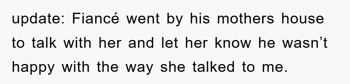 update: Fiancé went by his mothers house to talk with her and let her know he wasn’t happy with the way she talked to me.