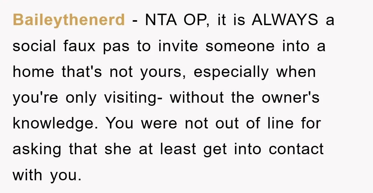Baileythenerd − NTA OP, it is ALWAYS a social faux pas to invite someone into a home that's not yours, especially when you're only visiting- without the owner's knowledge. You...