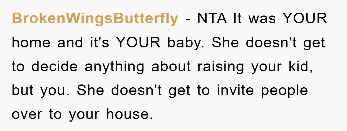 BrokenWingsButterfly − NTA It was YOUR home and it's YOUR baby. She doesn't get to decide anything about raising your kid, but you. She doesn't get to invite people over...