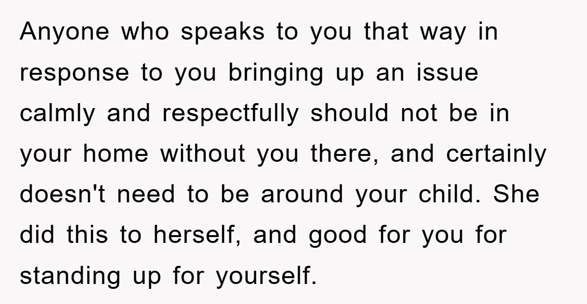Anyone who speaks to you that way in response to you bringing up an issue calmly and respectfully should not be in your home without you there, and certainly doesn't...
