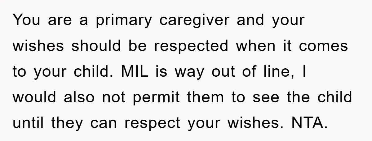 You are a primary caregiver and your wishes should be respected when it comes to your child. MIL is way out of line, I would also not permit them to...
