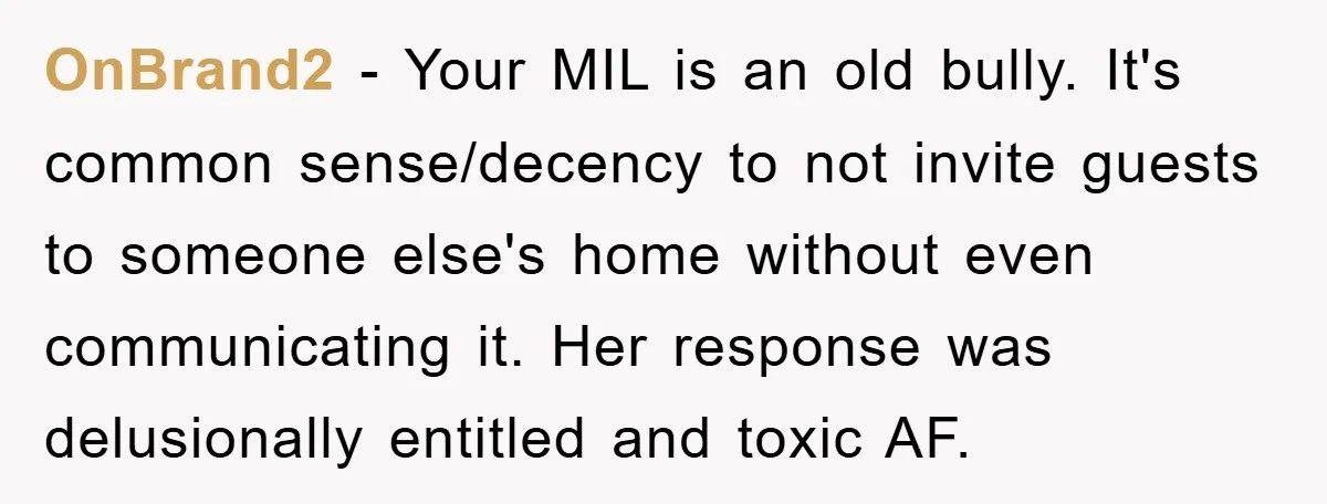 OnBrand2 − Your MIL is an old bully. It's common sense/decency to not invite guests to someone else's home without even communicating it. Her response was delusionally entitled and toxic...