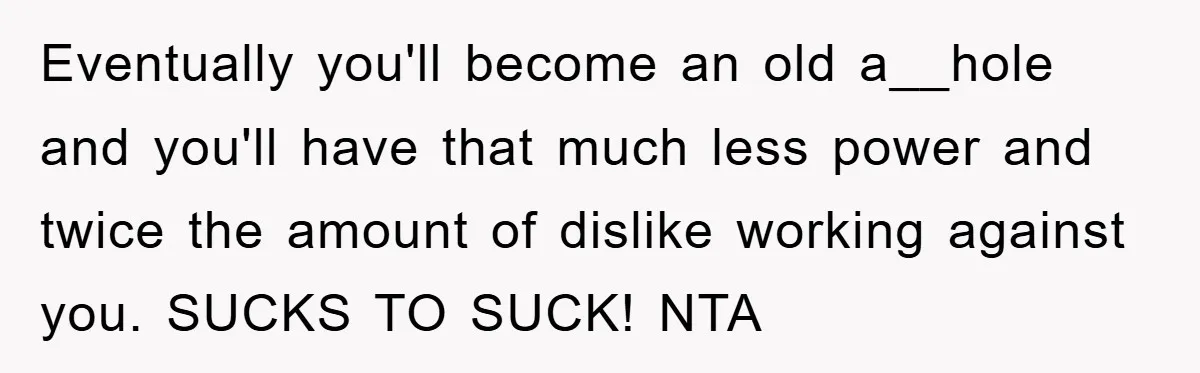 Eventually you'll become an old a__hole and you'll have that much less power and twice the amount of dislike working against you. SUCKS TO SUCK! NTA