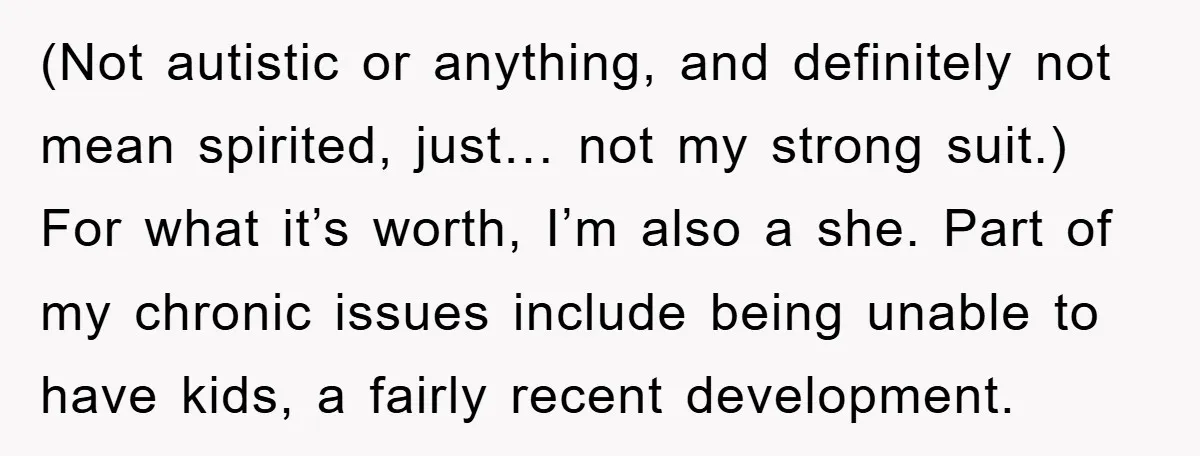 (Not autistic or anything, and definitely not mean spirited, just… not my strong suit.) For what it’s worth, I’m also a she. Part of my chronic issues include being unable...