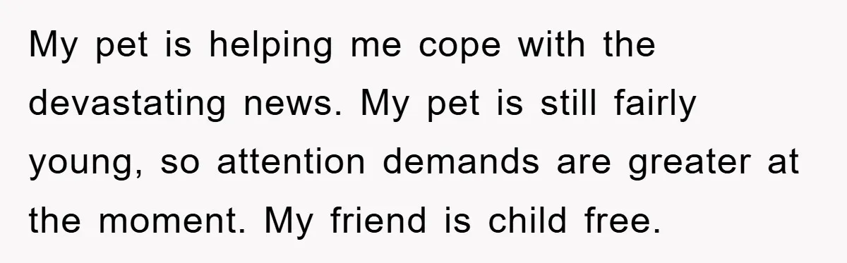 My pet is helping me cope with the devastating news. My pet is still fairly young, so attention demands are greater at the moment. My friend is child free.