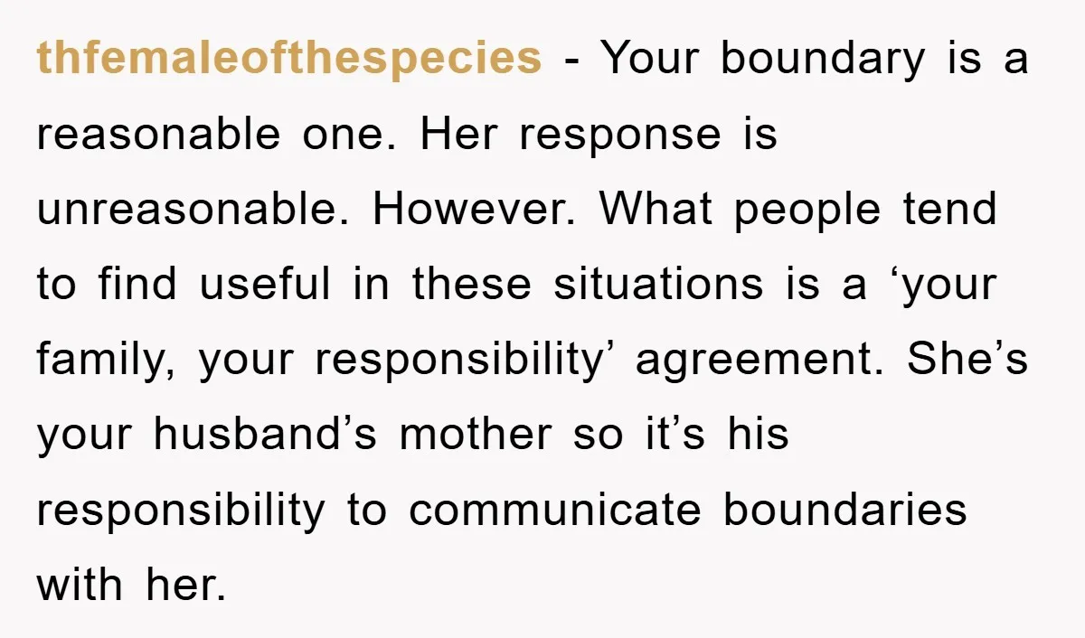 thfemaleofthespecies − Your boundary is a reasonable one. Her response is unreasonable. However. What people tend to find useful in these situations is a ‘your family, your responsibility’ agreement. She’s...