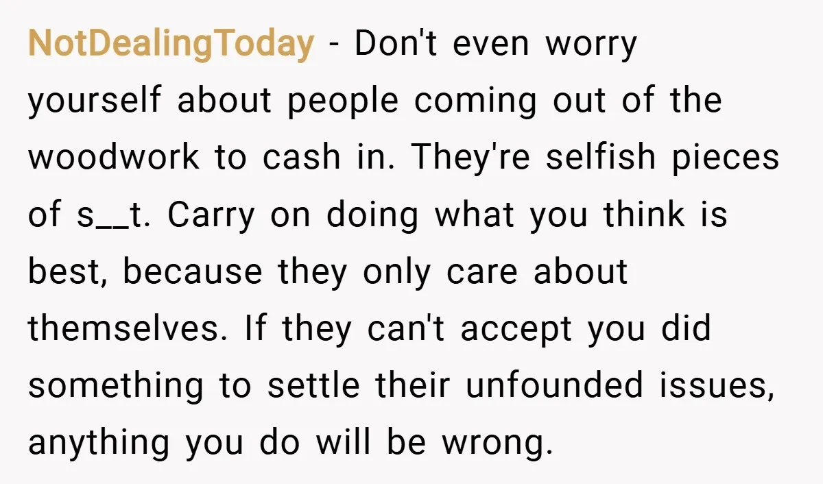 NotDealingToday − Don't even worry yourself about people coming out of the woodwork to cash in. They're selfish pieces of s__t. Carry on doing what you think is best, because...