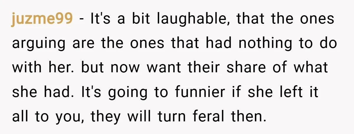 juzme99 − It's a bit laughable, that the ones arguing are the ones that had nothing to do with her. but now want their share of what she had. It's...