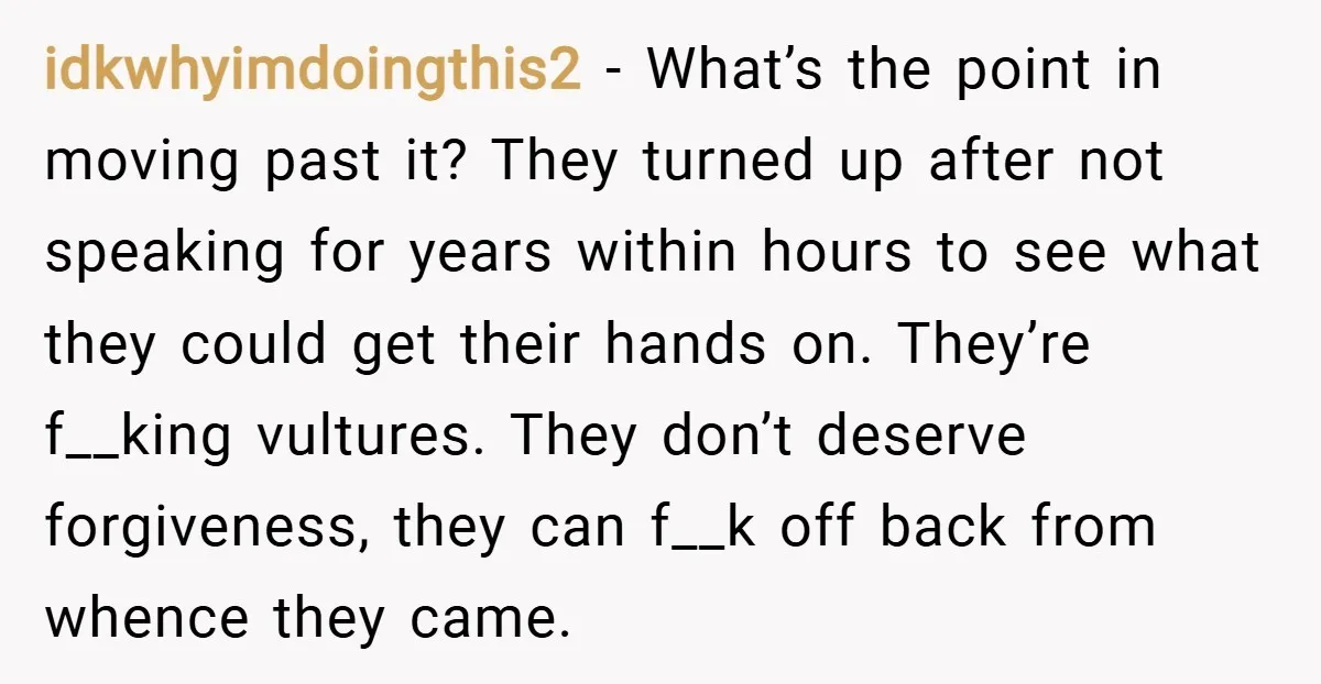idkwhyimdoingthis2 − What’s the point in moving past it? They turned up after not speaking for years within hours to see what they could get their hands on. They’re f__king...